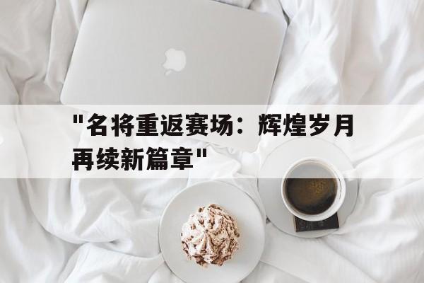 九游体育app-&quot;名将重返赛场：辉煌岁月再续新篇章&quot;的简单介绍